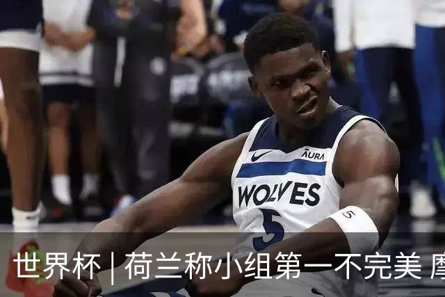 世界杯 | 荷兰称小组第一不完美 摩洛哥是“硬茬”
