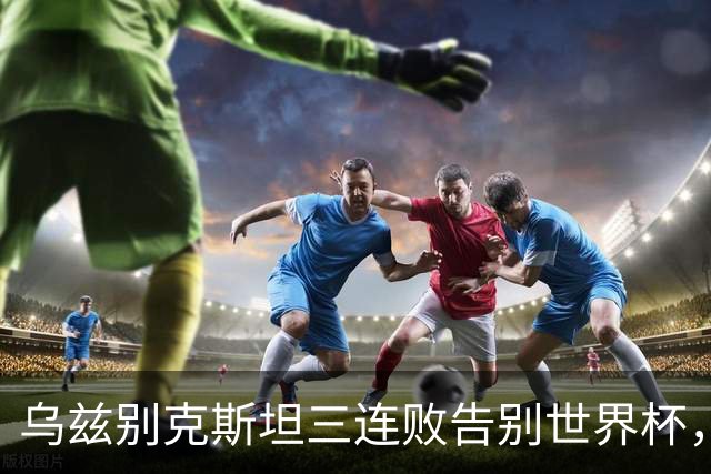 乌兹别克斯坦三连败告别世界杯，卡纳瓦罗大概率继续执教，9至10月或将来华与国足热身