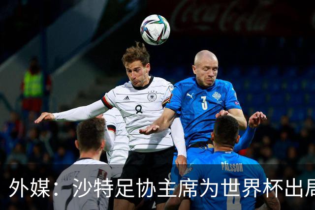 外媒：沙特足协主席为世界杯出局担责辞职 足协不会因此出现真空