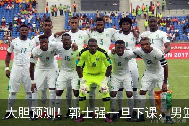 大胆预测！郭士强一旦下课，男篮新主帅99％在以下会在这三人之间产生