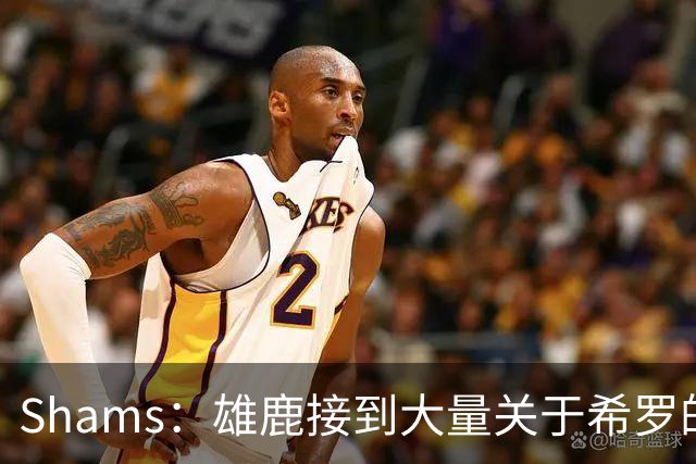 Shams：雄鹿接到大量关于希罗的询价 若报价合适他们肯定会听
